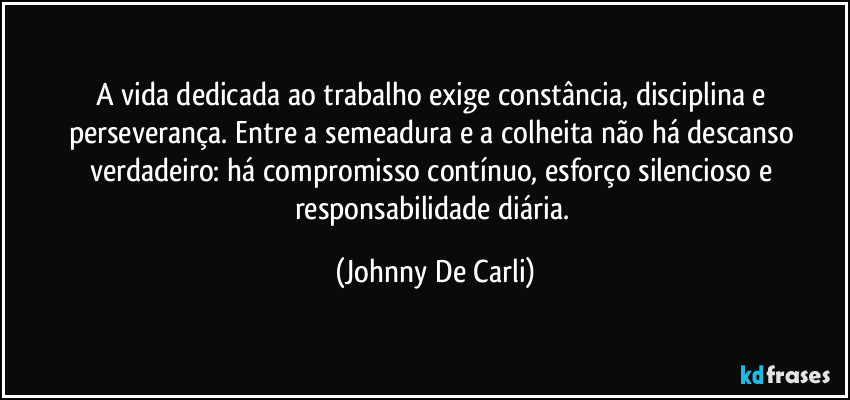 A vida dedicada ao trabalho exige constância, disciplina e perseverança. Entre a semeadura e a colheita não há descanso verdadeiro: há compromisso contínuo, esforço silencioso e responsabilidade diária. (Johnny De Carli)