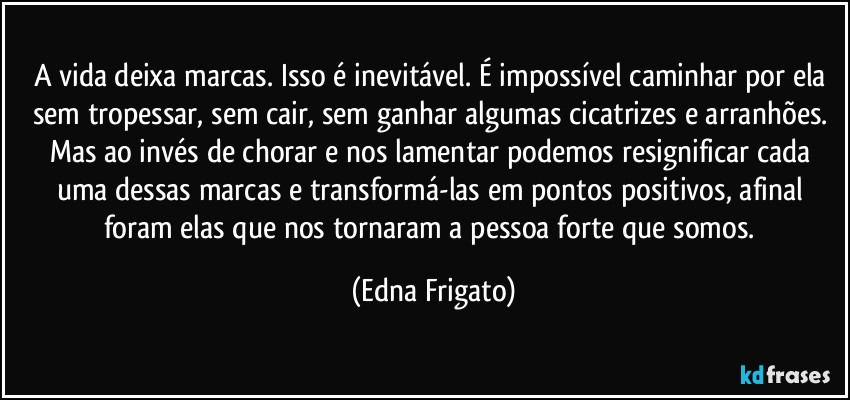 A vida deixa marcas. Isso é inevitável. É impossível caminhar por ela sem tropessar, sem cair, sem ganhar algumas cicatrizes e arranhões. Mas ao invés de chorar e nos lamentar podemos resignificar cada uma dessas marcas e transformá-las em pontos positivos, afinal foram elas que nos tornaram a pessoa forte que somos. (Edna Frigato)