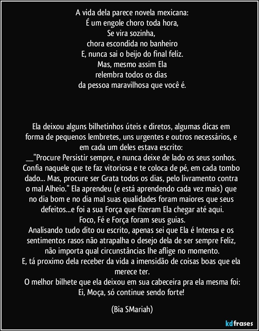 A vida dela parece novela mexicana:
É um engole choro toda hora,
Se vira sozinha, 
chora escondida no banheiro
E, nunca sai o beijo do final feliz.
Mas, mesmo assim Ela
relembra todos os dias 
da pessoa maravilhosa que você é.



Ela deixou alguns bilhetinhos úteis e diretos, algumas dicas em forma de pequenos lembretes, uns urgentes e outros necessários, e em cada um deles estava escrito: 
__"Procure Persistir sempre, e nunca deixe de lado os seus sonhos. Confia naquele que te faz vitoriosa e te coloca de pé, em cada tombo dado... Mas, procure ser Grata todos os dias, pelo livramento contra o mal Alheio." Ela aprendeu (e está aprendendo cada vez mais) que no dia bom e no dia mal suas qualidades foram maiores que seus defeitos...e foi a sua Força que fizeram Ela chegar até aqui.
Foco, Fé e Força foram seus guias.
Analisando tudo dito ou escrito, apenas sei que Ela é Intensa e os sentimentos rasos não atrapalha o desejo dela de ser sempre Feliz, não importa qual circunstâncias lhe aflige no momento.
E, tá proximo dela receber da vida a imensidão de coisas boas que ela merece ter.
O melhor bilhete que ela deixou em sua cabeceira pra ela mesma foi:
Ei, Moça, só continue sendo forte! (Bia SMariah)