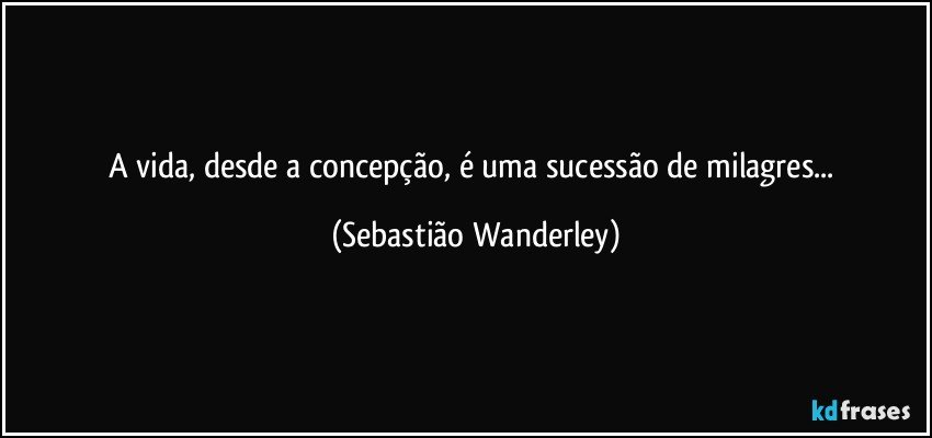 A vida, desde a concepção, é uma sucessão de milagres... (Sebastião Wanderley)