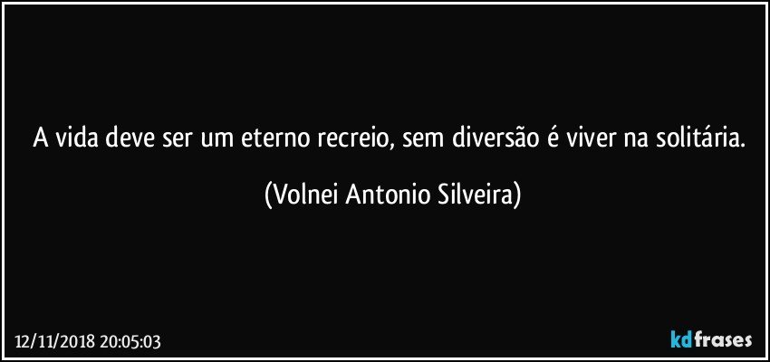 A vida deve ser um eterno recreio, sem diversão é viver na solitária. (Volnei Antonio Silveira)