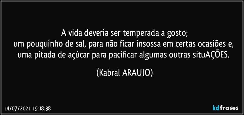 A vida deveria ser temperada a gosto;
um pouquinho de sal, para não ficar insossa em certas ocasiões e, uma pitada de açúcar para pacificar algumas outras situAÇÕES. (KABRAL ARAUJO)