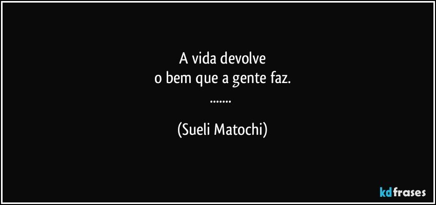 A vida devolve
o bem que a gente faz.
... (Sueli Matochi)