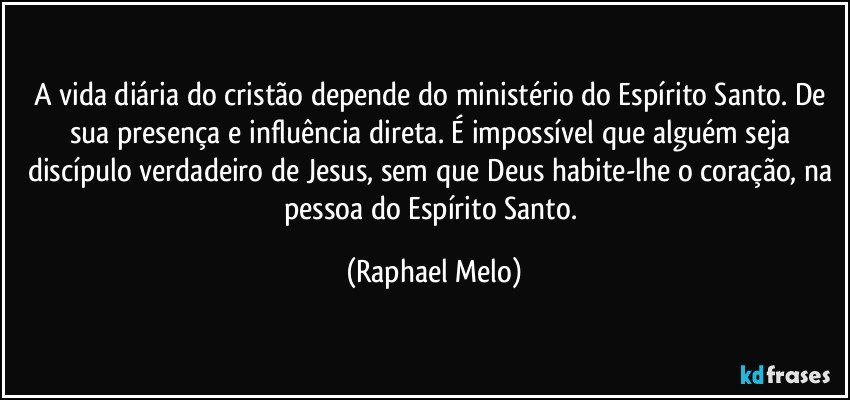 A vida diária do cristão depende do ministério do Espírito Santo. De sua presença e influência direta. É impossível que alguém seja discípulo verdadeiro de Jesus, sem que Deus habite-lhe o coração, na pessoa do Espírito Santo. (Raphael Melo)