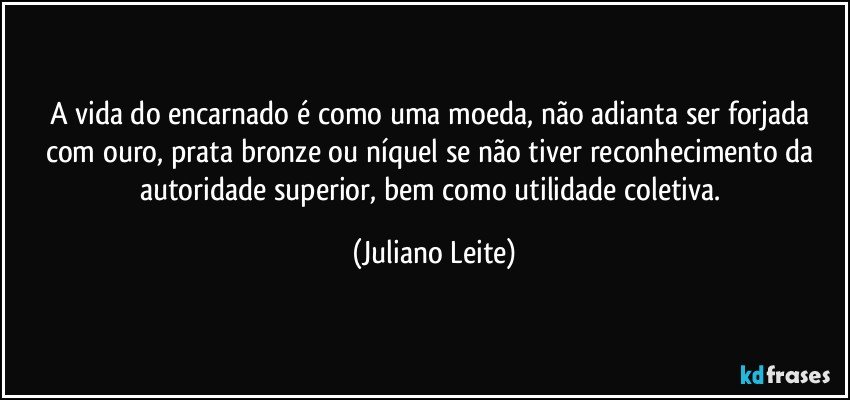 A vida do encarnado é como uma moeda, não adianta ser forjada com ouro, prata bronze ou níquel se não tiver reconhecimento da autoridade superior, bem como utilidade coletiva. (Juliano Leite)