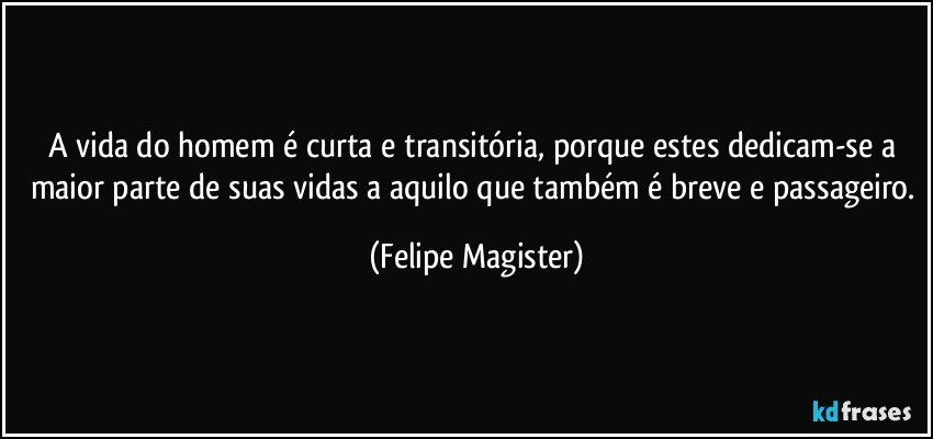 A vida do homem é curta e transitória, porque estes dedicam-se a maior parte de suas vidas a aquilo que também é breve e passageiro. (Felipe Magister)