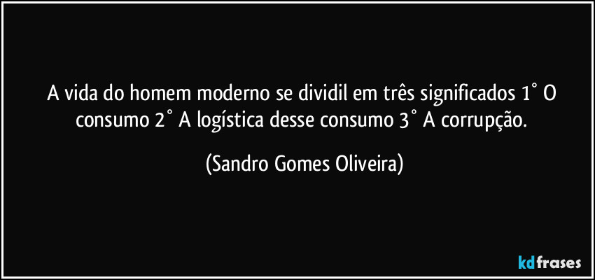 A vida do homem moderno se dividil em três  significados 1° O consumo 2° A logística desse consumo 3° A corrupção. (Sandro Gomes Oliveira)