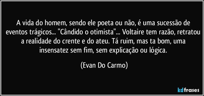 A vida do homem, sendo ele poeta ou não, é uma sucessão de eventos trágicos... "Cândido o otimista"... Voltaire tem razão, retratou a realidade do crente e do ateu. Tá ruim, mas ta bom, uma insensatez sem fim, sem explicação ou lógica. (Evan Do Carmo)