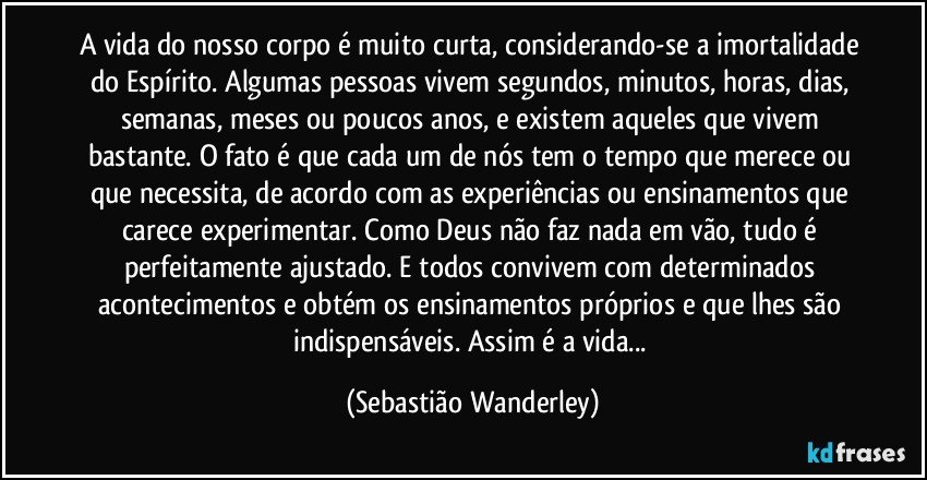 A vida do nosso corpo é muito curta, considerando-se a imortalidade do Espírito. Algumas pessoas vivem segundos, minutos, horas, dias, semanas, meses ou poucos anos, e existem aqueles que vivem bastante. O fato é que cada um de nós tem o tempo que merece ou que necessita, de acordo com as experiências ou ensinamentos que carece experimentar. Como Deus não faz nada em vão, tudo é perfeitamente ajustado. E todos convivem com determinados acontecimentos e obtém os ensinamentos próprios e que lhes são indispensáveis. Assim é a vida... (Sebastião Wanderley)