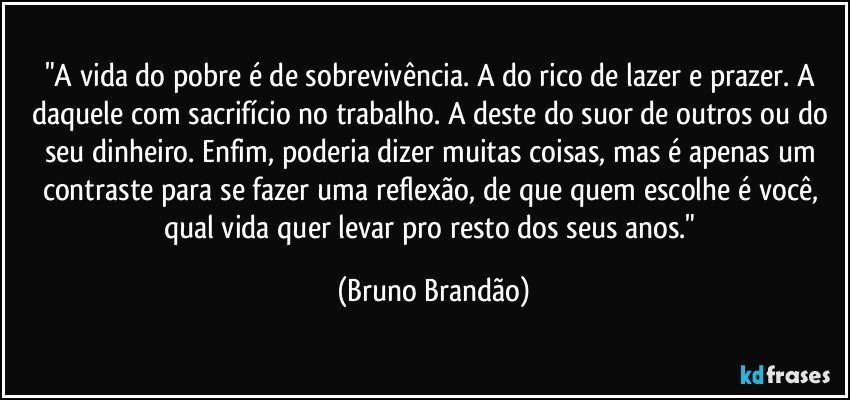 "A vida do pobre é de sobrevivência. A do rico de lazer e prazer. A daquele com sacrifício no trabalho. A deste do suor de outros ou do seu dinheiro. Enfim, poderia dizer muitas coisas, mas é apenas um contraste para se fazer uma reflexão, de que quem escolhe  é você, qual vida quer levar pro resto dos seus anos." (Bruno Brandão)