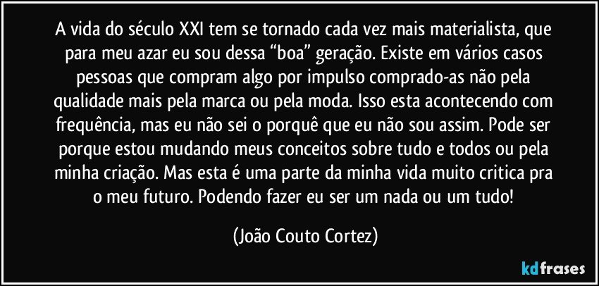 A vida do século XXI tem se tornado cada vez mais materialista, que para meu azar eu sou dessa “boa” geração. Existe em vários casos pessoas que compram algo por impulso comprado-as não pela qualidade mais pela marca ou pela moda. Isso esta acontecendo com frequência, mas eu não sei o porquê que eu não sou assim. Pode ser porque estou mudando meus conceitos sobre tudo e todos ou pela minha criação. Mas esta é uma parte da minha vida muito critica pra o meu futuro. Podendo fazer eu ser um nada ou um tudo! (João Couto Cortez)