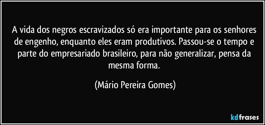 A vida dos negros escravizados só era importante para os senhores de engenho, enquanto eles eram produtivos. Passou-se o tempo e parte do empresariado brasileiro, para não generalizar, pensa da mesma forma. (Mário Pereira Gomes)