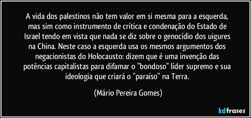 A vida dos palestinos não tem valor em si mesma para a esquerda, mas sim como instrumento de crítica e condenação do Estado de Israel tendo em vista que nada se diz sobre o genocídio dos uigures na China. Neste caso a esquerda usa os mesmos argumentos dos negacionistas do Holocausto: dizem que é uma invenção das potências capitalistas para difamar o "bondoso" líder supremo e sua ideologia que criará o "paraíso" na Terra. (Mário Pereira Gomes)