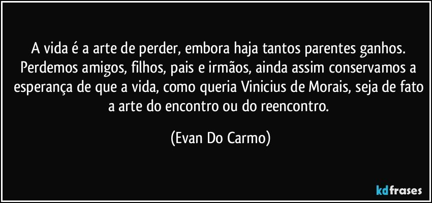 A vida é a arte de perder, embora haja tantos parentes ganhos. Perdemos amigos, filhos, pais e irmãos, ainda assim conservamos a esperança de que a vida, como queria Vinicius de Morais, seja de fato a arte do encontro ou do reencontro. (Evan Do Carmo)