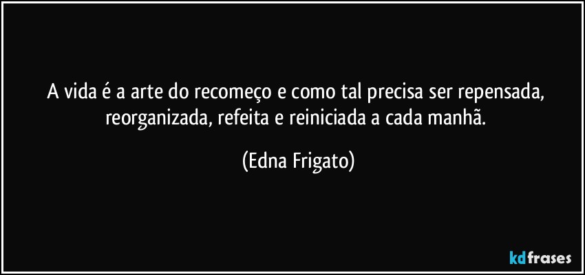 A vida é a arte do recomeço e como tal precisa ser repensada, reorganizada, refeita e reiniciada a cada manhã. (Edna Frigato)