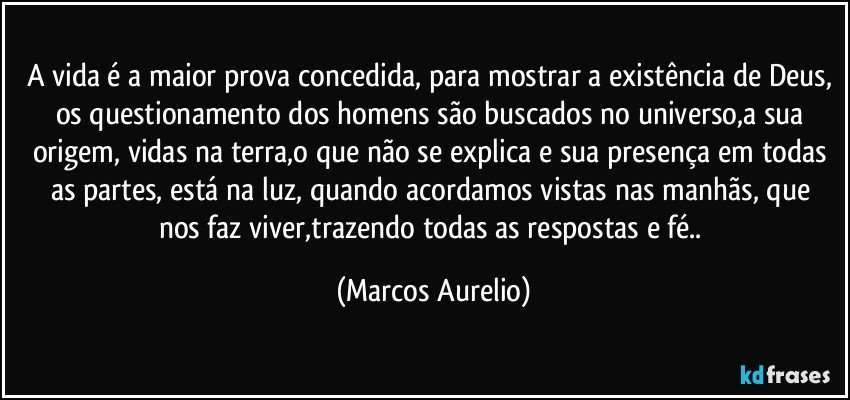 A vida é a maior prova concedida, para mostrar a existência de Deus, os questionamento dos homens são buscados no universo,a sua origem, vidas na terra,o que não se explica e sua presença em todas as partes, está  na luz, quando acordamos vistas nas manhãs, que nos faz viver,trazendo todas as respostas e fé.. (Marcos Aurelio)