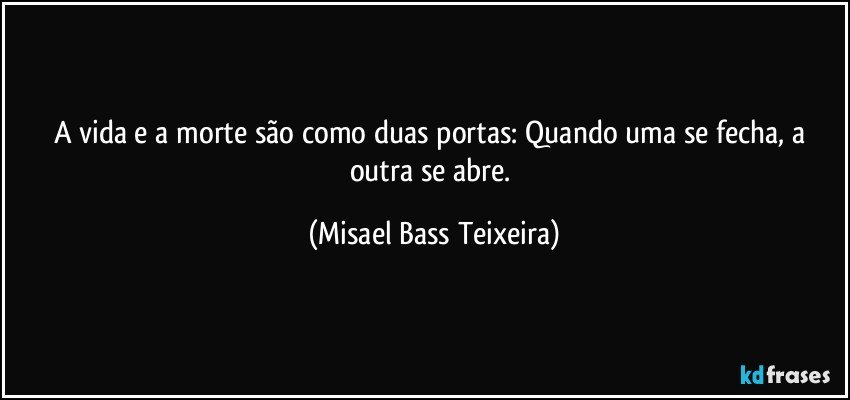 A vida e a morte são como duas portas: Quando uma se fecha, a outra se abre. (Misael Bass Teixeira)