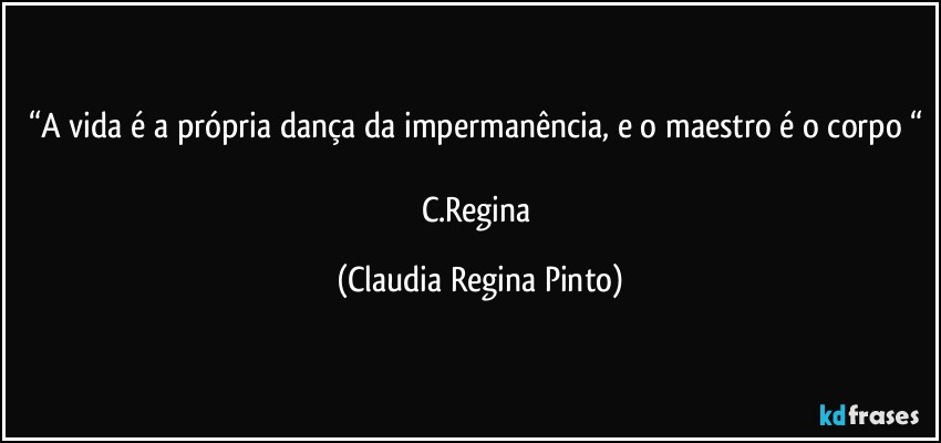 “A vida é a própria dança da impermanência, e o maestro é o corpo “ 
C.Regina (Claudia Regina Pinto)