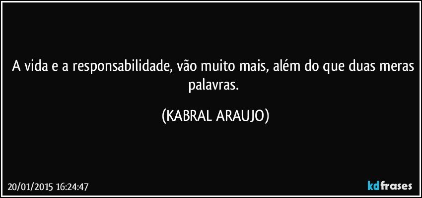 A vida e a responsabilidade, vão muito mais, além do que duas meras palavras. (KABRAL ARAUJO)