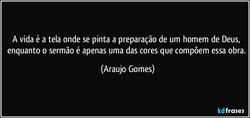 A vida é a tela onde se pinta a preparação de um homem de Deus, enquanto o sermão é apenas uma das cores que compõem essa obra. (Araujo Gomes)