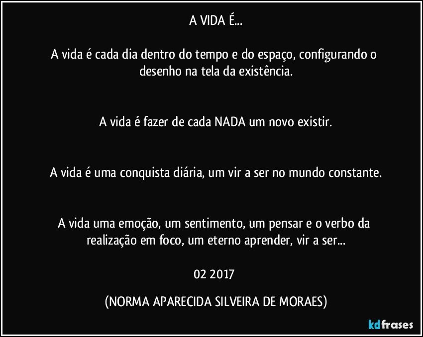 A VIDA É...

A vida é cada dia dentro do tempo e do espaço, configurando o desenho na tela da existência.


A vida é fazer de cada NADA um novo existir.


A vida é uma conquista diária, um vir a ser no mundo constante.


A vida uma emoção, um sentimento, um pensar e o verbo da realização em foco, um eterno aprender, vir a ser...

02/2017 (NORMA APARECIDA SILVEIRA DE MORAES)