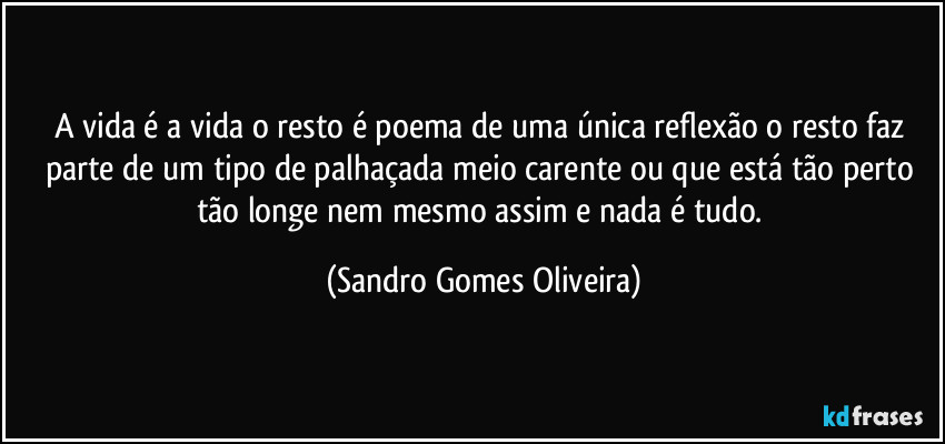 A vida é a vida o resto é poema de uma única reflexão o resto faz parte de um tipo de palhaçada meio carente ou que está tão perto tão longe nem mesmo assim e nada é tudo. (Sandro Gomes Oliveira)