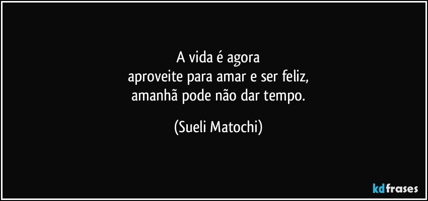 A vida é agora
aproveite para amar e ser feliz,
 amanhã pode não dar tempo. (Sueli Matochi)