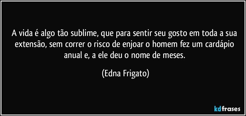 A vida é algo tão sublime, que para sentir seu gosto em toda a sua extensão, sem correr o risco de enjoar o homem fez um cardápio anual e,  a ele deu o nome de meses. (Edna Frigato)