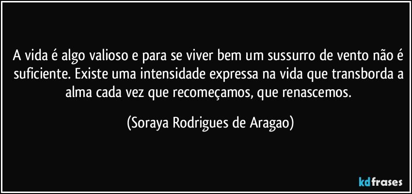 A vida é algo valioso e para se viver bem um sussurro de vento não é suficiente. Existe uma intensidade expressa na vida que transborda a alma cada vez que recomeçamos, que renascemos. (Soraya Rodrigues de Aragao)