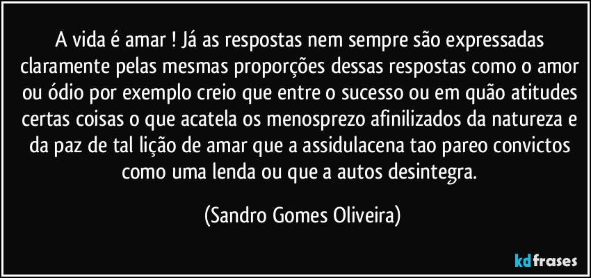 A vida é amar ! Já as respostas nem sempre são expressadas claramente pelas mesmas proporções dessas respostas como o amor ou ódio por exemplo creio que entre o sucesso ou em quão atitudes certas coisas o que acatela os  menosprezo afinilizados da natureza e da paz de tal lição de amar que a assidulacena tao pareo convictos como uma lenda ou que a autos desintegra. (Sandro Gomes Oliveira)