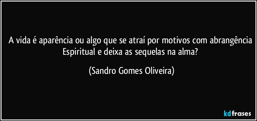 A vida é aparência ou algo que se atraí por motivos com abrangência Espiritual e deixa as sequelas na alma? (Sandro Gomes Oliveira)