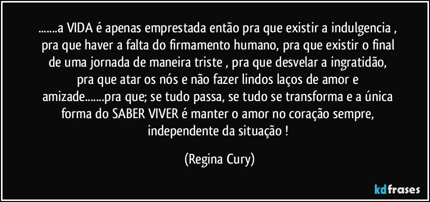 ...a VIDA é apenas emprestada  então pra que existir a indulgencia , pra que  haver a falta do firmamento humano, pra que  existir o final de uma  jornada de maneira triste  , pra que  desvelar a ingratidão, pra que atar os  nós  e não fazer lindos laços de amor e amizade...pra que;  se tudo passa, se tudo se transforma  e a única forma do   SABER VIVER é  manter o amor no coração sempre, independente da situação ! (Regina Cury)