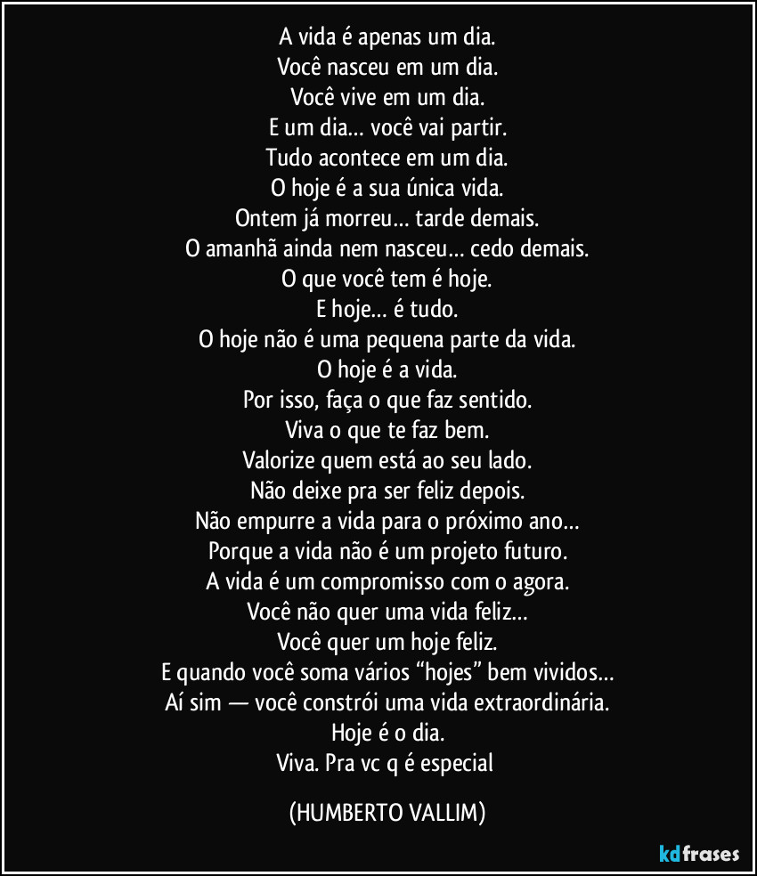 A vida é apenas um dia.
Você nasceu em um dia.
Você vive em um dia.
E um dia… você vai partir.
Tudo acontece em um dia.
O hoje é a sua única vida.
Ontem já morreu… tarde demais.
O amanhã ainda nem nasceu… cedo demais.
O que você tem é hoje.
E hoje… é tudo.
O hoje não é uma pequena parte da vida.
O hoje é a vida.
Por isso, faça o que faz sentido.
Viva o que te faz bem.
Valorize quem está ao seu lado.
Não deixe pra ser feliz depois.
Não empurre a vida para o próximo ano…
Porque a vida não é um projeto futuro.
A vida é um compromisso com o agora.
Você não quer uma vida feliz…
Você quer um hoje feliz.
E quando você soma vários “hojes” bem vividos…
Aí sim — você constrói uma vida extraordinária.
Hoje é o dia.
Viva. Pra vc q é especial (HUMBERTO VALLIM)