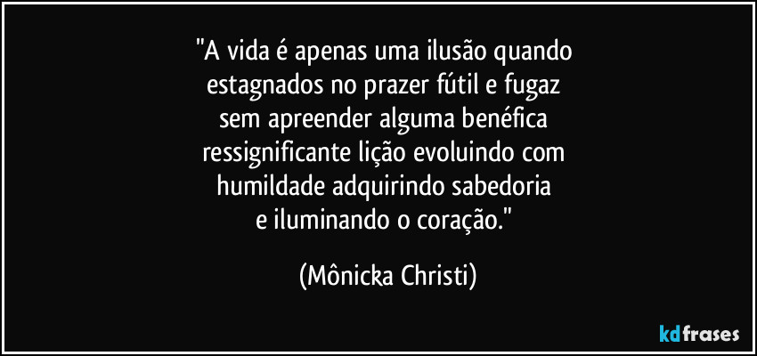 "A vida é apenas uma ilusão quando 
estagnados no prazer fútil e fugaz 
sem apreender alguma benéfica 
ressignificante lição evoluindo com 
humildade adquirindo sabedoria 
e iluminando o coração." (Mônicka Christi)