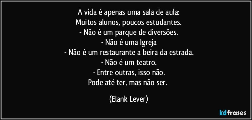 A vida é apenas  uma sala de aula:
Muitos alunos, poucos estudantes.
- Não é um parque de diversões.
- Não é uma Igreja
- Não é um restaurante a beira da estrada.
- Não é um teatro.
- Entre outras, isso não.
Pode até ter, mas não ser. (Elank Lever)