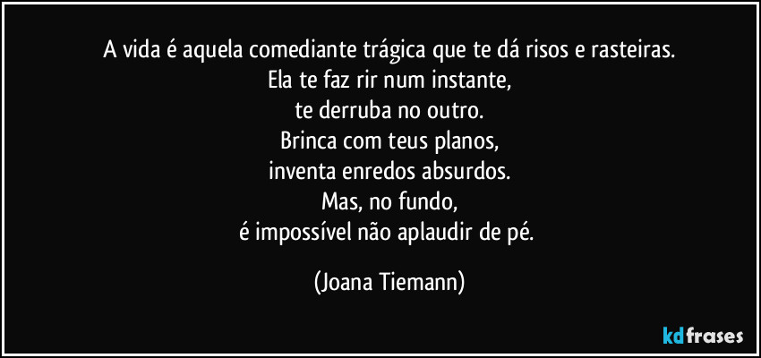 A vida é aquela comediante trágica que te dá risos e rasteiras.
Ela te faz rir num instante,
te derruba no outro.
Brinca com teus planos,
inventa enredos absurdos.
Mas, no fundo,
é impossível não aplaudir de pé. (Joana Tiemann)