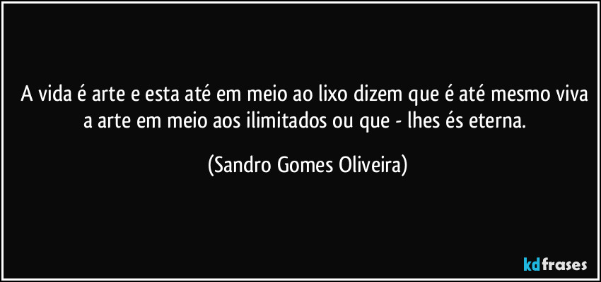 A vida é arte e esta até em meio ao lixo dizem que é até mesmo viva a arte em meio aos ilimitados ou que - lhes és eterna. (Sandro Gomes Oliveira)