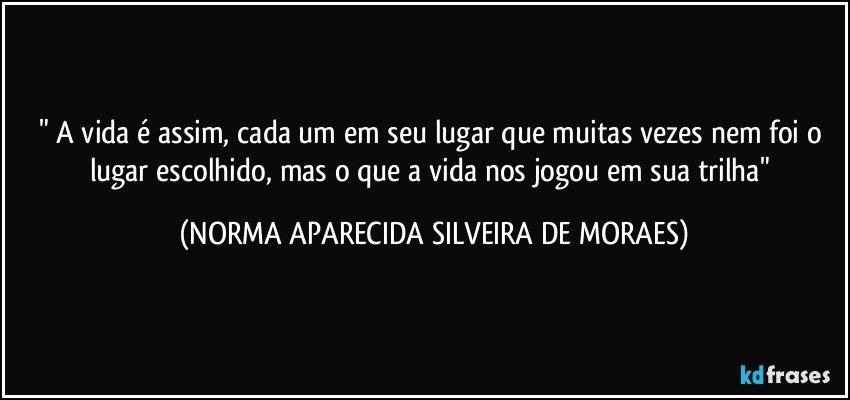 " A vida é assim, cada um em seu lugar que muitas vezes nem foi o lugar escolhido, mas o que a vida nos jogou em sua trilha" (NORMA APARECIDA SILVEIRA DE MORAES)