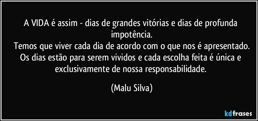 A VIDA é assim - dias de grandes vitórias e dias de profunda impotência.
Temos que viver cada dia de acordo com o que nos é apresentado.
Os dias estão para serem vividos e cada escolha feita é única e exclusivamente de nossa responsabilidade. (Malu Silva)