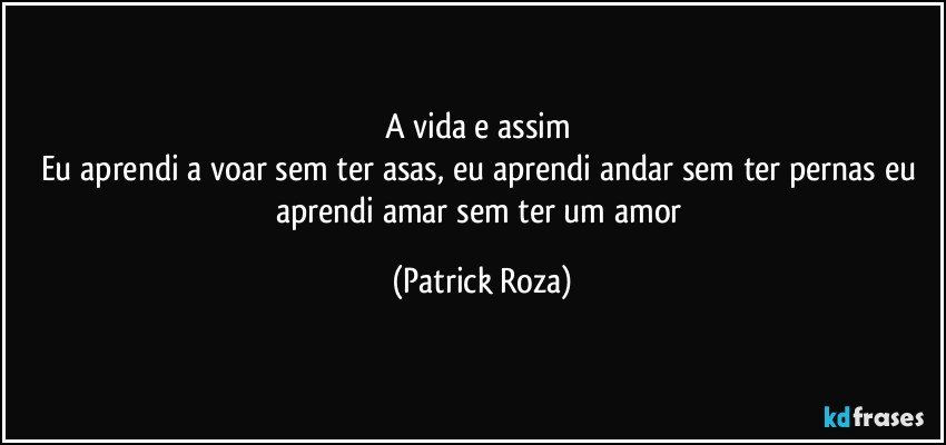 A vida e assim 
Eu aprendi a voar sem ter asas, eu aprendi andar sem ter pernas eu aprendi amar sem ter um amor (Patrick Roza)