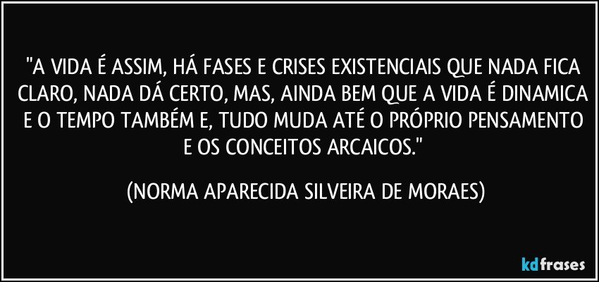 "A VIDA É ASSIM, HÁ FASES E CRISES EXISTENCIAIS QUE NADA FICA CLARO, NADA DÁ CERTO, MAS, AINDA BEM QUE A VIDA É DINAMICA E O TEMPO TAMBÉM E, TUDO MUDA ATÉ O PRÓPRIO PENSAMENTO E  OS CONCEITOS ARCAICOS." (NORMA APARECIDA SILVEIRA DE MORAES)