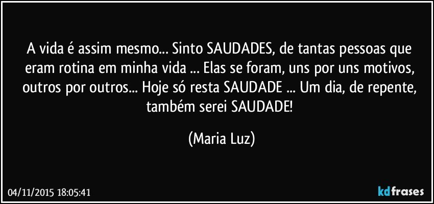 A vida é assim mesmo... Sinto SAUDADES,  de tantas pessoas que eram rotina em minha vida ... Elas se foram, uns por uns motivos, outros por outros...  Hoje só resta SAUDADE ...  Um dia, de repente, também serei SAUDADE! (Maria Luz)