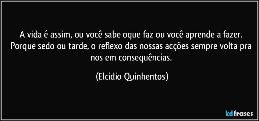 A vida é assim, ou você sabe oque faz ou você aprende a fazer. Porque sedo ou tarde, o reflexo das nossas acções sempre volta pra nos em consequências. (Elcidio Quinhentos)