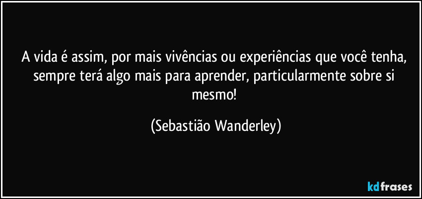 A vida é assim, por mais vivências ou experiências que você tenha, sempre terá algo mais para aprender, particularmente sobre si mesmo! (Sebastião Wanderley)