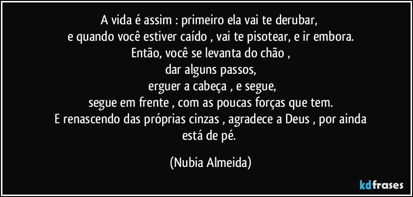 A vida é assim : primeiro ela vai te derubar, 
e quando você estiver caído ,  vai te pisotear,  e ir embora.
Então, você se levanta do chão ,
dar alguns passos,
 erguer a cabeça , e segue,
segue em frente , com as poucas forças que tem.
 E  renascendo das  próprias  cinzas , agradece a Deus , por ainda está de pé. (Nubia Almeida)