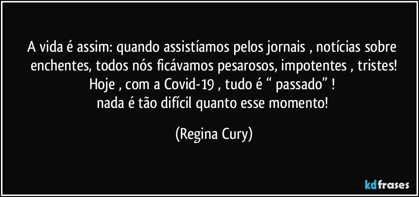 A vida é assim: quando assistíamos pelos jornais , notícias sobre enchentes, todos nós ficávamos pesarosos, impotentes , tristes!
Hoje , com a Covid-19 , tudo é “ passado” ! 
nada é tão difícil quanto esse momento! (Regina Cury)