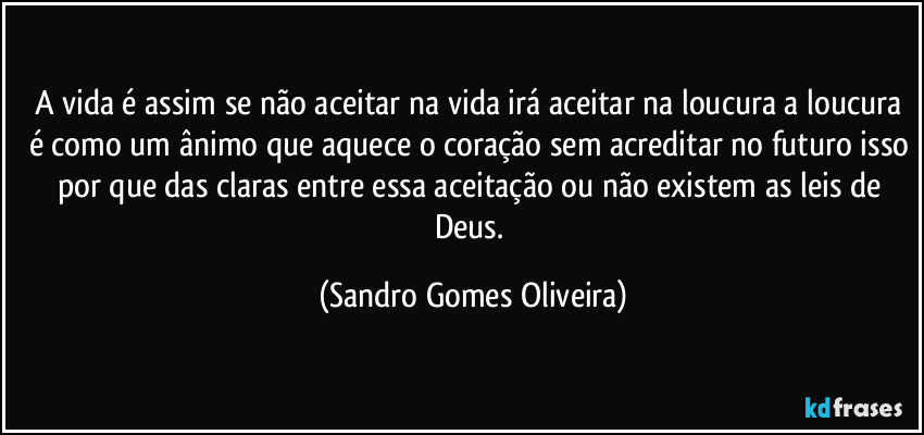 A vida é assim se não aceitar na vida irá aceitar na loucura a loucura é como um ânimo que aquece o coração sem acreditar no futuro isso por que das claras entre essa aceitação ou não existem as leis de Deus. (Sandro Gomes Oliveira)