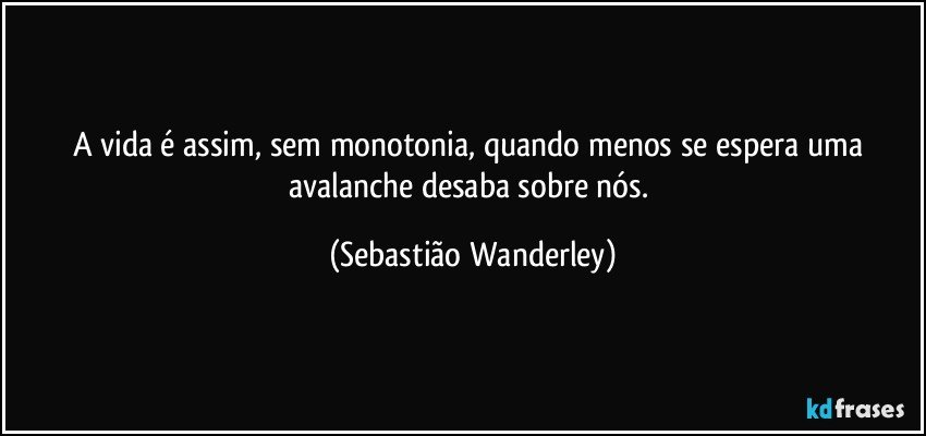 A vida é assim, sem monotonia, quando menos se espera uma avalanche desaba sobre nós. (Sebastião Wanderley)