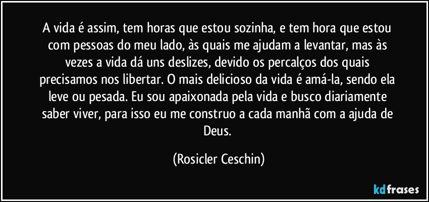 A vida é assim, tem horas que estou sozinha, e tem hora que estou com pessoas do meu lado, às quais me ajudam a levantar, mas às vezes a vida dá uns deslizes, devido os percalços dos quais precisamos nos libertar. O mais delicioso da vida é amá-la, sendo ela leve ou pesada. Eu sou apaixonada pela vida e busco diariamente saber viver, para isso eu me construo a cada manhã com a ajuda de Deus. (Rosicler Ceschin)