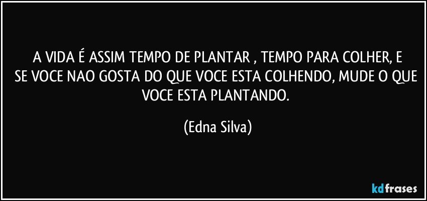 A VIDA É ASSIM TEMPO DE PLANTAR , TEMPO PARA COLHER, E
SE VOCE NAO GOSTA DO QUE VOCE ESTA COLHENDO, MUDE O QUE VOCE ESTA PLANTANDO. (Edna Silva)